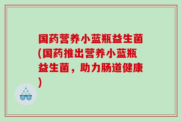 国药营养小蓝瓶益生菌(国药推出营养小蓝瓶益生菌，助力肠道健康)