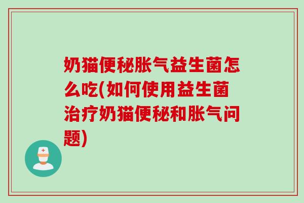奶猫便秘胀气益生菌怎么吃(如何使用益生菌治疗奶猫便秘和胀气问题)