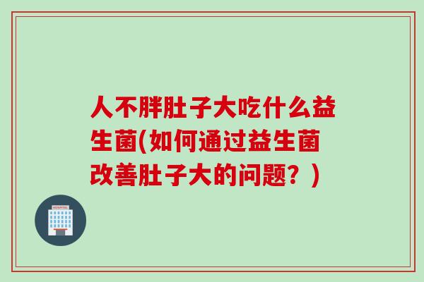 人不胖肚子大吃什么益生菌(如何通过益生菌改善肚子大的问题？)