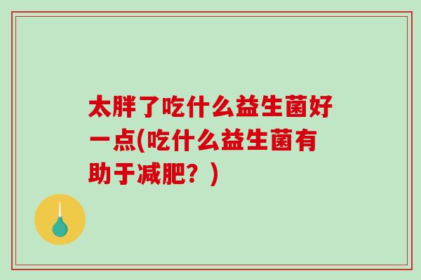 太胖了吃什么益生菌好一点(吃什么益生菌有助于减肥？)