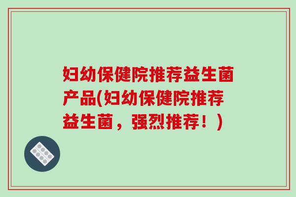 妇幼保健院推荐益生菌产品(妇幼保健院推荐益生菌，强烈推荐！)