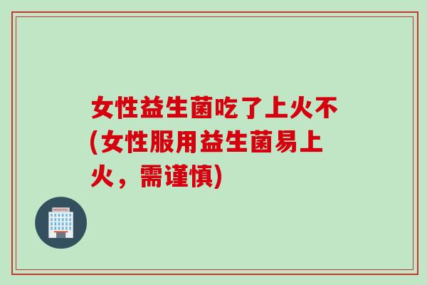 女性益生菌吃了上火不(女性服用益生菌易上火，需谨慎)