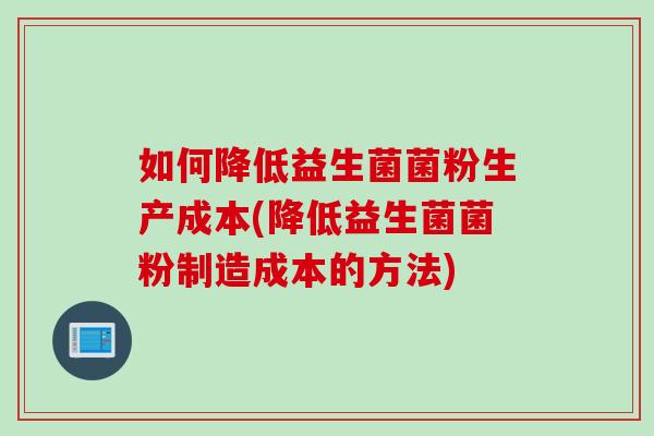 如何降低益生菌菌粉生产成本(降低益生菌菌粉制造成本的方法)