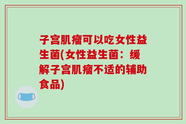 子宫肌瘤可以吃女性益生菌(女性益生菌：缓解子宫肌瘤不适的辅助食品)