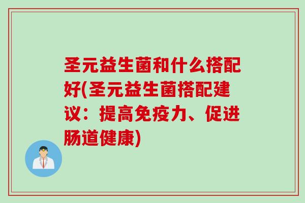 圣元益生菌和什么搭配好(圣元益生菌搭配建议：提高免疫力、促进肠道健康)