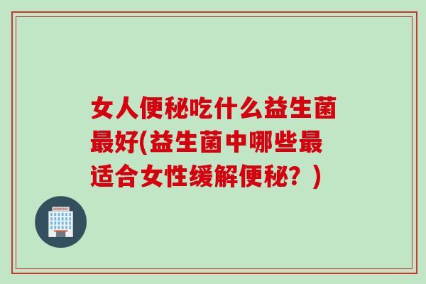 女人便秘吃什么益生菌最好(益生菌中哪些最适合女性缓解便秘？)