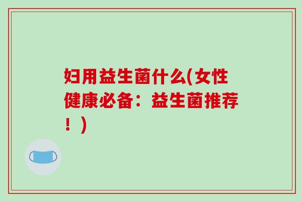 妇用益生菌什么(女性健康必备：益生菌推荐！)