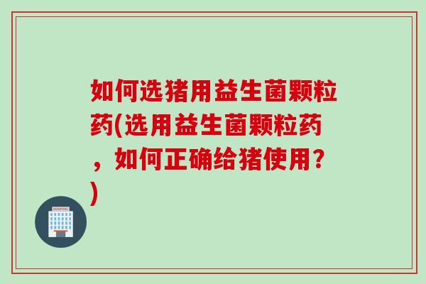 如何选猪用益生菌颗粒药(选用益生菌颗粒药，如何正确给猪使用？)