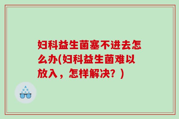 妇科益生菌塞不进去怎么办(妇科益生菌难以放入，怎样解决？)