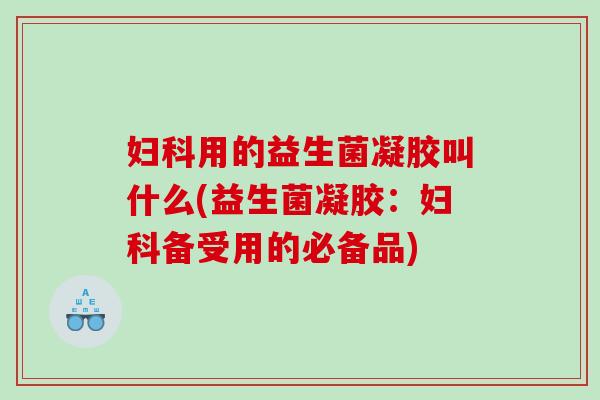 妇科用的益生菌凝胶叫什么(益生菌凝胶：妇科备受用的必备品)