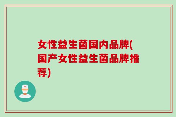 女性益生菌国内品牌(国产女性益生菌品牌推荐)