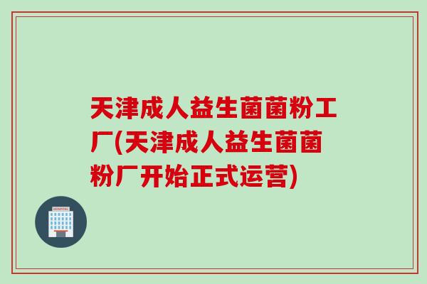 天津成人益生菌菌粉工厂(天津成人益生菌菌粉厂开始正式运营)