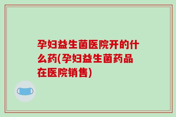 孕妇益生菌医院开的什么药(孕妇益生菌药品在医院销售) 孕妇益生菌医院开的什么药(孕妇益生菌药品在医院销售)