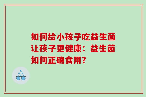 如何给小孩子吃益生菌让孩子更健康：益生菌如何正确食用？