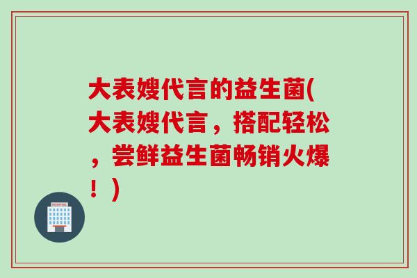 大表嫂代言的益生菌(大表嫂代言，搭配轻松，尝鲜益生菌畅销火爆！)