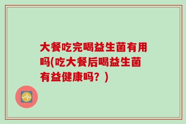 大餐吃完喝益生菌有用吗(吃大餐后喝益生菌有益健康吗？)