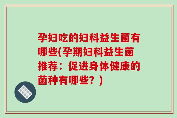 孕妇吃的妇科益生菌有哪些(孕期妇科益生菌推荐：促进身体健康的菌种有哪些？)
