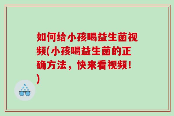 如何给小孩喝益生菌视频(小孩喝益生菌的正确方法，快来看视频！)