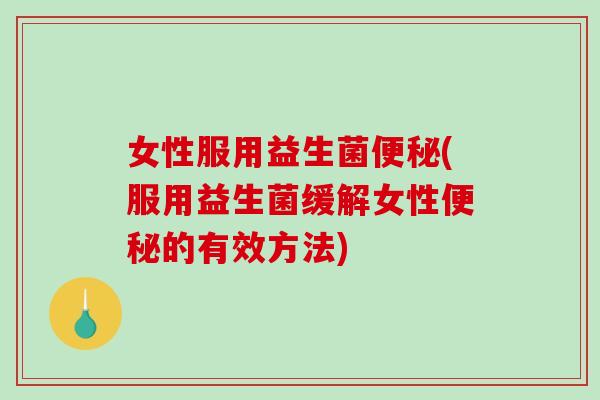 女性服用益生菌便秘(服用益生菌缓解女性便秘的有效方法)