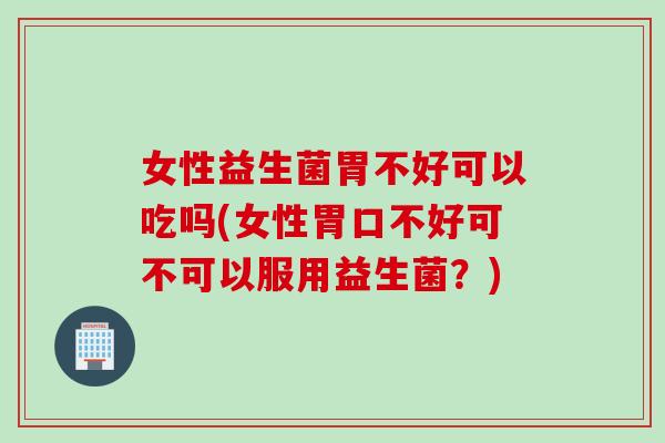 女性益生菌胃不好可以吃吗(女性胃口不好可不可以服用益生菌？)