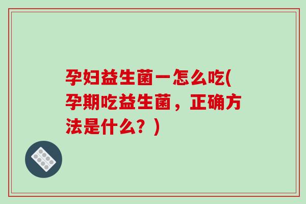 孕妇益生菌一怎么吃(孕期吃益生菌，正确方法是什么？)