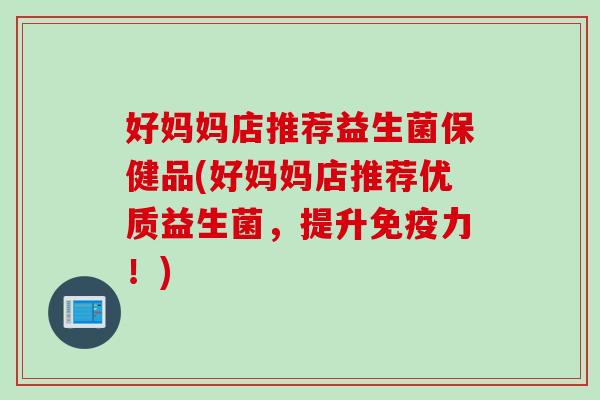 好妈妈店推荐益生菌保健品(好妈妈店推荐优质益生菌，提升免疫力！)