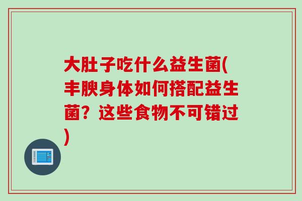 大肚子吃什么益生菌(丰腴身体如何搭配益生菌？这些食物不可错过)