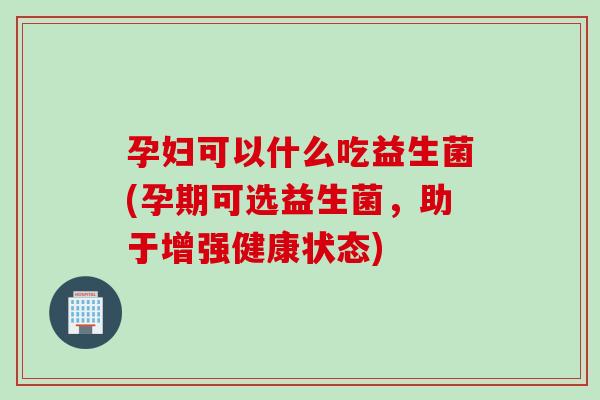 孕妇可以什么吃益生菌(孕期可选益生菌，助于增强健康状态)