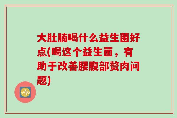 大肚腩喝什么益生菌好点(喝这个益生菌，有助于改善腰腹部赘肉问题)