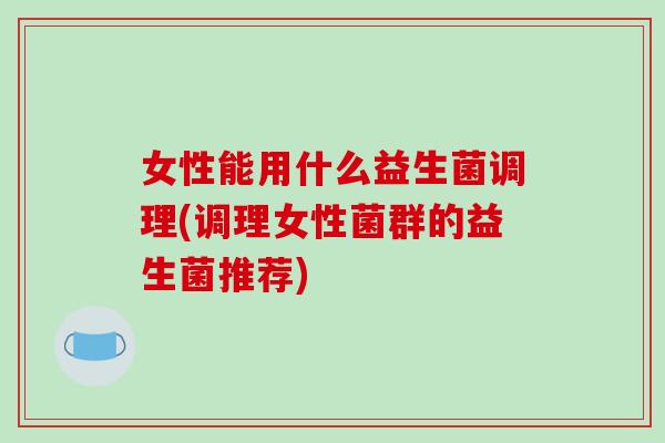 女性能用什么益生菌调理(调理女性菌群的益生菌推荐)