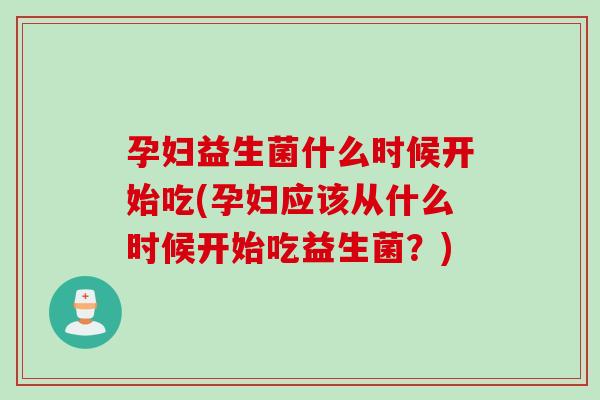 孕妇益生菌什么时候开始吃(孕妇应该从什么时候开始吃益生菌？)