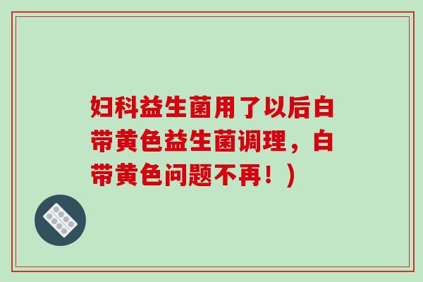 妇科益生菌用了以后白带黄色益生菌调理，白带黄色问题不再！)