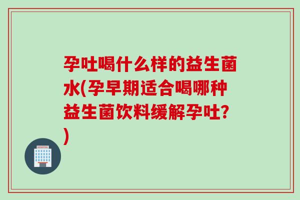 孕吐喝什么样的益生菌水(孕早期适合喝哪种益生菌饮料缓解孕吐?) 孕吐喝什么样的益生菌水(孕早期适合喝哪种益生菌饮料缓解孕吐?)