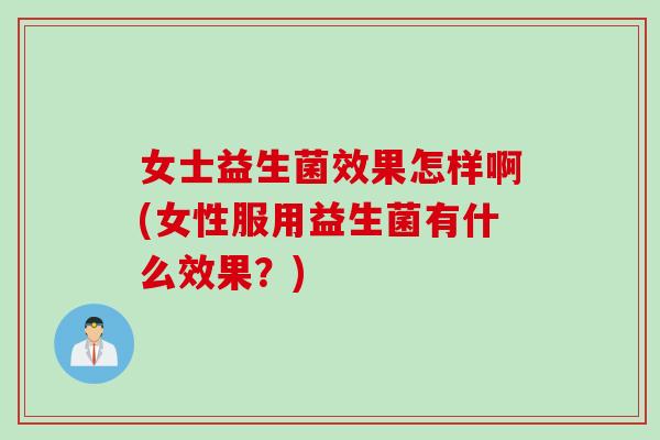 女士益生菌效果怎样啊(女性服用益生菌有什么效果？)