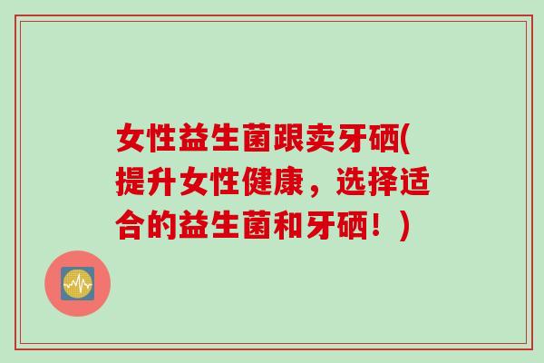 女性益生菌跟卖牙硒(提升女性健康，选择适合的益生菌和牙硒！)