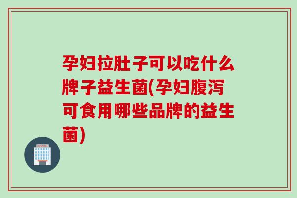 孕妇拉肚子可以吃什么牌子益生菌(孕妇腹泻可食用哪些品牌的益生菌)