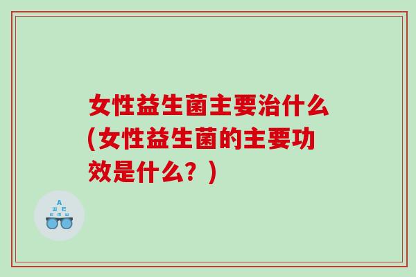 女性益生菌主要治什么(女性益生菌的主要功效是什么？)