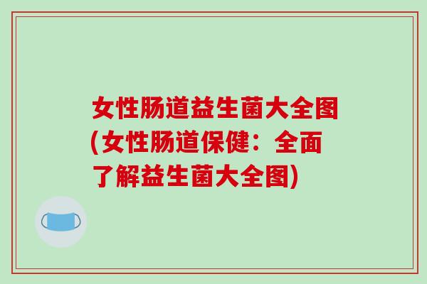女性肠道益生菌大全图(女性肠道保健：全面了解益生菌大全图)