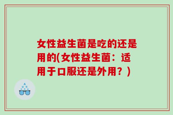 女性益生菌是吃的还是用的(女性益生菌：适用于口服还是外用？)