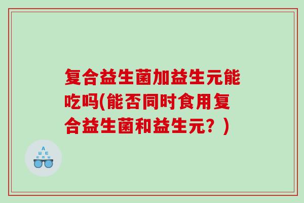 复合益生菌加益生元能吃吗(能否同时食用复合益生菌和益生元？)