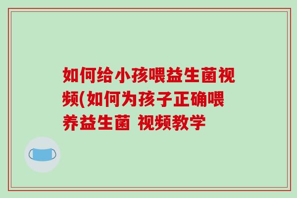 如何给小孩喂益生菌视频(如何为孩子正确喂养益生菌 视频教学
