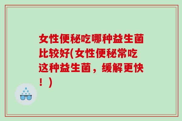 女性便秘吃哪种益生菌比较好(女性便秘常吃这种益生菌，缓解更快！)