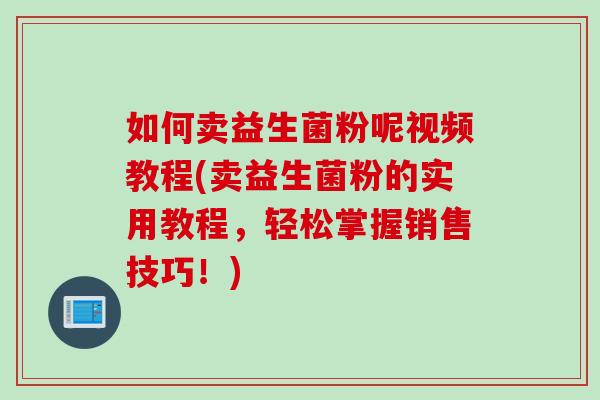 如何卖益生菌粉呢视频教程(卖益生菌粉的实用教程，轻松掌握销售技巧！)
