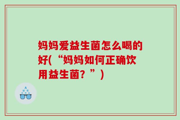 妈妈爱益生菌怎么喝的好(“妈妈如何正确饮用益生菌？”)