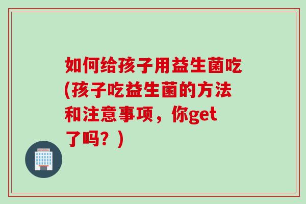 如何给孩子用益生菌吃(孩子吃益生菌的方法和注意事项，你get了吗？)