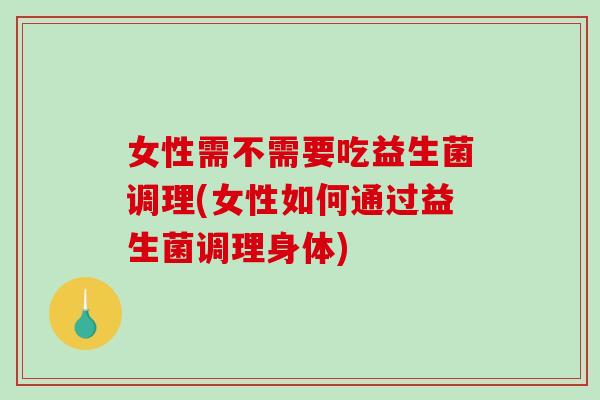 女性需不需要吃益生菌调理(女性如何通过益生菌调理身体)