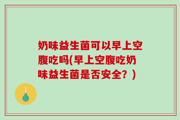 奶味益生菌可以早上空腹吃吗(早上空腹吃奶味益生菌是否安全？)