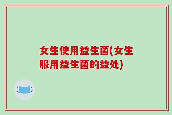 女生使用益生菌(女生服用益生菌的益处)