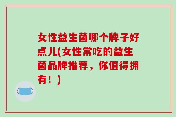 女性益生菌哪个牌子好点儿(女性常吃的益生菌品牌推荐，你值得拥有！)