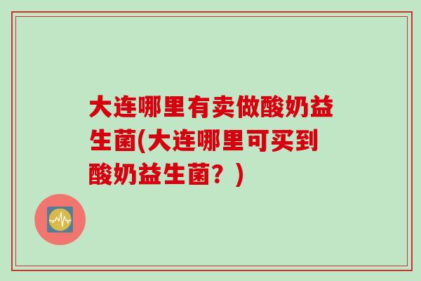 大连哪里有卖做酸奶益生菌(大连哪里可买到酸奶益生菌？)